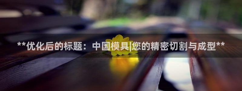 太阳国际娱乐古天乐：**优化后的标题：中国模具|您的精密切割与成型**