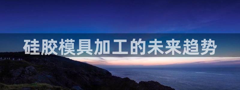 太阳集团3143：硅胶模具加工的未来趋势