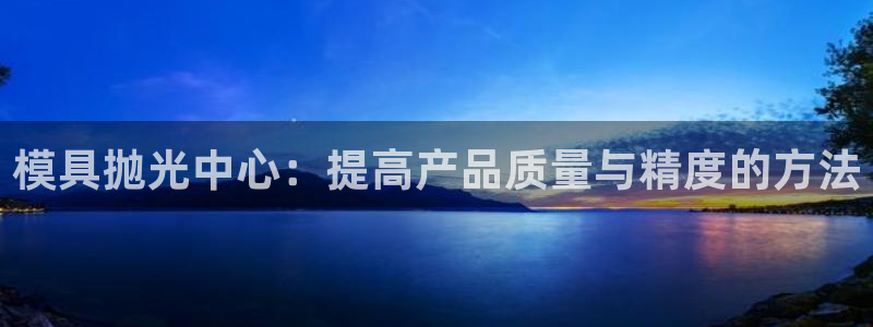 太阳集团董事长：模具抛光中心：提高产品质量与精度的方法