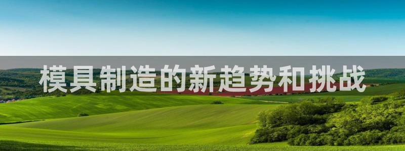 太阳集团娱乐网8722手机登录：模具制造的新趋势和挑战