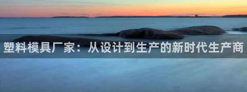 太阳集团官网导航下载：塑料模具厂家：从设计到生产的新时代生产商
