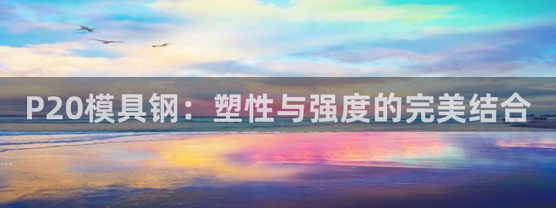 太阳影视公司：P20模具钢：塑性与强度的完美结合