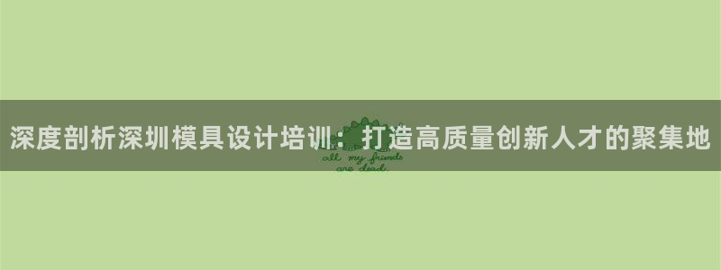 古天乐太阳集团网址：深度剖析深圳模具设计培训：打造高质量创新人才的聚集地